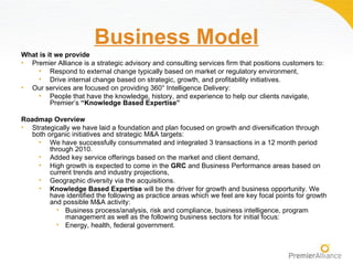 Business Model
What is it we provide
• Premier Alliance is a strategic advisory and consulting services firm that positions customers to:
    • Respond to external change typically based on market or regulatory environment,
    • Drive internal change based on strategic, growth, and profitability initiatives.
• Our services are focused on providing 360° Intelligence Delivery:
    • People that have the knowledge, history, and experience to help our clients navigate,
         Premier’s “Knowledge Based Expertise”

Roadmap Overview
• Strategically we have laid a foundation and plan focused on growth and diversification through
  both organic initiatives and strategic M&A targets:
    • We have successfully consummated and integrated 3 transactions in a 12 month period
        through 2010.
    • Added key service offerings based on the market and client demand,
    • High growth is expected to come in the GRC and Business Performance areas based on
        current trends and industry projections,
    • Geographic diversity via the acquisitions.
    • Knowledge Based Expertise will be the driver for growth and business opportunity. We
        have identified the following as practice areas which we feel are key focal points for growth
        and possible M&A activity:
          • Business process/analysis, risk and compliance, business intelligence, program
             management as well as the following business sectors for initial focus:
          • Energy, health, federal government.
 