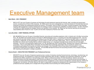Executive Management team
•   Mark Elliott – CEO / PRESIDENT

      •    MR ELLIOTT has over 25 years of business and technology focused experience spanning the financial, retail, consulting and government
           sectors, including time at Fortune 500 companies. Mr. Elliott moved into senior management as a technical director for Contract Data Services
           (acquired by Vanstar and subsequently acquired by Inacom). This position, which he held for five years, involved all aspects of the business
           including staff management, business development and strategy as well as managing the profitability of multiple divisions. As CEO / President
           of Premier, Mr. Elliott oversees the strategic direction and operation of the company. Mr. Elliott has had financial reporting and processing
           responsibilities within Premier for over 10 years and has been employed by Premier since 1995.

•   Larry Brumfield – CHIEF FINANCIAL OFFICER

      •    MR. BRUMFIELD has over 30 years of diversified financial, accounting and consulting experience, both in industry and in the Big 4 accounting
           firms. Mr. Brumfield most recently served as Principal of LWB Development Group, a consulting and real estate development firm. Over the
           past decade he has been directly involved in the raising of more than $400 million in capital and in acquiring over $200 million in commercial
           transactions. Collectively, he has participated in over $1.8 billion in public and private capital raises. Prior to LWB Development Group, Mr.
           Brumfield was a Senior and Founding Partner of Strand Capital Group, LLC, a boutique corporate finance advisory firm and real estate
           developer. Just prior to forming Strand Capital Group, LLC, Mr. Brumfield was Chief Financial Officer, Secretary and Treasurer of Blue Rhino
           Corporation. Prior to joining Blue Rhino Corporation, Mr. Brumfield held increasingly responsible roles at Coopers & Lybrand (now
           PricewaterhouseCoopers) most recently as a director and manager in the Corporate Finance Group where he participated in numerous
           transactions including IPO’s and follow on offerings. Mr. Brumfield will lead the finance and accounting functions of the company including
           SEC reporting and participate in strategic acquisitions.

•   Graeme Booth – EXECUTIVE VICE PRESIDENT over Professional Services

      •    MR BOOTH has over 30 years of experience gained across a variety of industries including financial services, technology, manufacturing, and
           professional services. His experience is unique and includes partnership within the Big 4, regulatory and supervisory experience, as well as
           Chief Executive Officer experience in the technology sector. While in professional services, he held international, national, and service
           leadership positions and was responsible for client service and delivery on a number of key accounts in financial services and technology. In
           addition, his practice leadership responsibilities spanned practice management, human resource management, business planning, internal risk
           management, and delivery. At Premier Alliance, Mr. Booth is responsible for leading the development and implementation of the company’s
           professional services capability and is charged with driving activities around branding and market positioning.
 