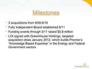 Milestones
•   3 acquisitions from 9/09-9/10
•   Fully Independent Board established 6/11
•   Funding events through 3/11 raised $5.8 million
•   LOI signed with GreenHouse Holdings, targeted
    acquisition close January 2012, which builds Premier’s
    “Knowledge Based Expertise” in the Energy and Federal
    Government sectors
 