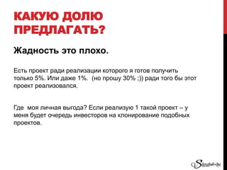 КАКУЮ ДОЛЮ
ПРЕДЛАГАТЬ?
Жадность это плохо.
Есть проект ради реализации которого я готов получить
только 5%. Или даже 1%. (но прошу 30% ;)) ради того бы этот
проект реализовался.
Где моя личная выгода? Если реализую 1 такой проект – у
меня будет очередь инвесторов на клонирование подобных
проектов.
 