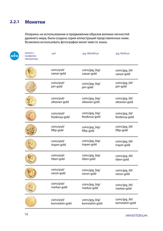19
2.2.1 Монетки
Опираясь на использование в продвижении образов великих личностей
древнего мира, была создана серия иллюстраций представленных ниже.
Возможно использовать фотографии монет вместо знака.
монета с
профилем
императора
psd jpg, 400x400 px jpg, 90x90 px
coins/psd/
caesar-gold
coins/psd/
pirr-gold
coins/psd/
oktavian-gold
coins/psd/
feodosuy-gold
coins/psd/
fillip-gold
coins/psd/
trayan-gold
coins/psd/
tiberi-gold
coins/psd/
neron-gold
coins/psd/
markav-gold
coins/psd/
komstattin-gold
coins/jpg_big/
caesar-gold
coins/jpg_big/
pirr-gold
coins/jpg_big/
oktavian-gold
coins/jpg_big/
feodosuy-gold
coins/jpg_big/
fillip-gold
coins/jpg_big/
trayan-gold
coins/jpg_big/
tiberi-gold
coins/jpg_big/
neron-gold
coins/jpg_big/
markav-gold
coins/jpg_big/
komstattin-gold
coins/jpg_litl/
caesar-gold
coins/jpg_litl/
pirr-gold
coins/jpg_litl/
oktavian-gold
coins/jpg_litl/
feodosuy-gold
coins/jpg_litl/
fillip-gold
coins/jpg_litl/
trayan-gold
coins/jpg_litl/
tiberi-gold
coins/jpg_litl/
neron-gold
coins/jpg_litl/
markav-gold
coins/jpg_litl/
komstattin-gold
 