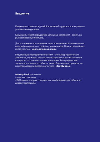Какую цель ставят перед собой компании? – удержаться на рынке в
условиях конкуренции.
Какую цель ставят перед собой успешные компании? – занять на
рынке уверенную позицию.
Для достижения поставленных задач компании необходима четкая
идентифицикация и отстройка от конкурентов. Один из важнейших
инструментов – корпоративный стиль.
Визуализация корпоративного стиля – это набор графических
элементов, служащих для систематизации восприятия компании
как целого по отдельно взятым носителям. Все графические
элементы и правила по работе с ними объединены в руководстве
по использованию фирменного стиля- Identity book.
Identity book состоит из:
- печатного издания
- DVD-диска, которые содержат все необходимые для работы по
дизайну материалы.
Введение
 