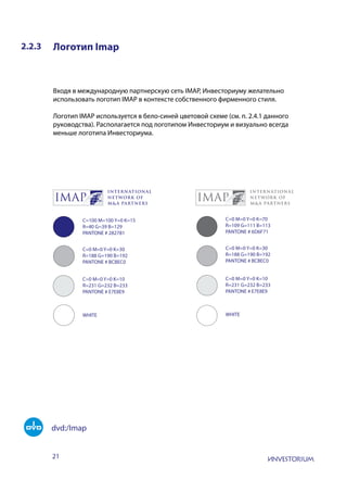 21
2.2.3 Логотип Imap
Входя в международную партнерскую сеть IMAP, Инвесториуму желательно
использовать логотип IMAP в контексте собственного фирменного стиля.
Логотип IMAP используется в бело-синей цветовой схеме (см. п. 2.4.1 данного
руководства). Располагается под логотипом Инвесториум и визуально всегда
меньше логотипа Инвесториума.
C=100 M=100 Y=0 K=15
R=40 G=39 B=129
PANTONE # 282781
C=0 M=0 Y=0 K=30
R=188 G=190 B=192
PANTONE # BCBEC0
C=0 M=0 Y=0 K=10
R=231 G=232 B=233
PANTONE # E7E8E9
WHITE WHITE
C=0 M=0 Y=0 K=70
R=109 G=111 B=113
PANTONE # 6D6F71
C=0 M=0 Y=0 K=30
R=188 G=190 B=192
PANTONE # BCBEC0
C=0 M=0 Y=0 K=10
R=231 G=232 B=233
PANTONE # E7E8E9
dvd:/Imap
 