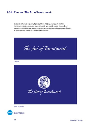 22
2.3.4 Слоган: The Art of Investment.
Эмоциональную окраску бренду Инвесториум придает слоган.
Используется в основном в сине-белой цветовой схеме (см. п. 2.4.1
данного руководства) и располагается под логотипом компании. Может
использоваться вместе со знаком логотипа.
Слоган
Знак и слоган
dvd:/slogan
 