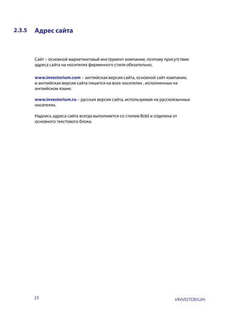 23
2.3.5 Адрес сайта
Сайт – основной маркетинговый инструмент компании, поэтому присутствие
адреса сайта на носителях фирменного стиля обязательно.
www.investorium.com – английская версия сайта, основной сайт компании,
и английская версия сайта пишется на всех носителях , исполненных на
английском языке.
www.investorium.ru – русская версия сайта, используемая на русскоязычных
носителях.
Надпись адреса сайта всегда выполняется со стилем Bold и отделена от
основного текстового блока.
 