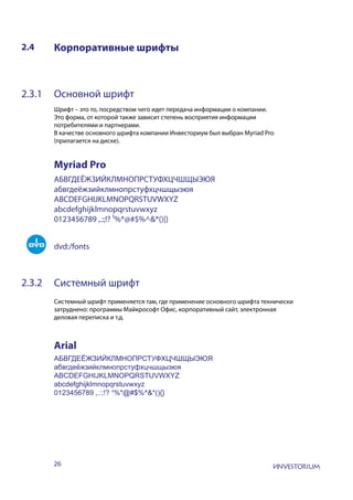 26
2.4 Корпоративные шрифты
2.3.1 Основной шрифт
Шрифт – это то, посредством чего идет передача информации о компании.
Это форма, от которой также зависит степень восприятия информации
потребителями и партнерами.
В качестве основного шрифта компании Инвесториум был выбран Myriad Pro
(прилагается на диске).
2.3.2 Системный шрифт
Системный шрифт применяется там, где применение основного шрифта технически
затруднено: программы Майкрософт Офис, корпоративный сайт, электронная
деловая переписка и т.д.
АБВГДЕЁЖЗИЙКЛМНОПРСТУФХЦЧШЩЫЭЮЯ
абвгдеёжзийклмнопрстуфхцчшщыэюя
ABCDEFGHIJKLMNOPQRSTUVWXYZ
abcdefghijklmnopqrstuvwxyz
0123456789 ,.:;!? ¹%*@#$%^&*(){}
АБВГДЕЁЖЗИЙКЛМНОПРСТУФХЦЧШЩЫЭЮЯ
абвгдеёжзийклмнопрстуфхцчшщыэюя
ABCDEFGHIJKLMNOPQRSTUVWXYZ
abcdefghijklmnopqrstuvwxyz
0123456789 ,.:;!? ¹%*@#$%^&*(){}
dvd:/fonts
Myriad Pro
Arial
 