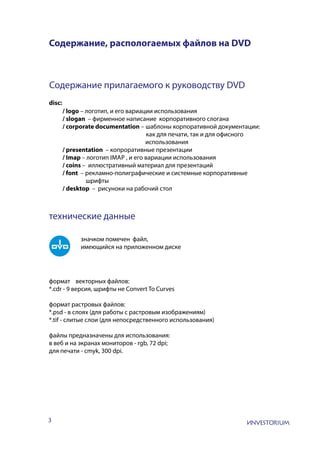3
Содержание, распологаемых файлов на DVD
Содержание прилагаемого к руководству DVD
disc:
/ logo – логотип, и его вариации использования
/ slogan – фирменное написание корпоративного слогана
/ corporate documentation – шаблоны корпоративной документации:
как для печати, так и для офисного
				 использования
/ presentation – копроративные презентации
/ Imap – логотип Imap , и его вариации использования
/ coins – иллюстративный материал для презентаций
/ font – рекламно-полиграфические и системные корпоративные
шрифты
/ desktop – рисуноки на рабочий стол
технические данные
значком помечен файл,
имеющийся на приложенном диске
формат векторных файлов:
*.cdr - 9 версия, шрифты не Convert To Curves
формат растровых файлов:
*.psd - в слоях (для работы с растровым изображениям)
*.tif - слитые слои (для непосредственного использования)
файлы предназначены для использования:
в веб и на экранах мониторов - rgb, 72 dpi;
для печати - cmyk, 300 dpi.
 