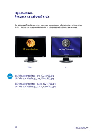 38
Приложение.
Рисунки на рабочий стол
Заставки на рабочий стол служат приятным дополнением в фирменном стиле, которые
могут служить для укрепления лояльности сотрудников и партнеров компании.
discdesktopdesktop_blu_1024x768.jpg
discdesktopdesktop_blu_1280x800.jpg
discdesktopdesktop_black_1024x768.jpg
discdesktopdesktop_black_1280x800.jpg
black blu
 