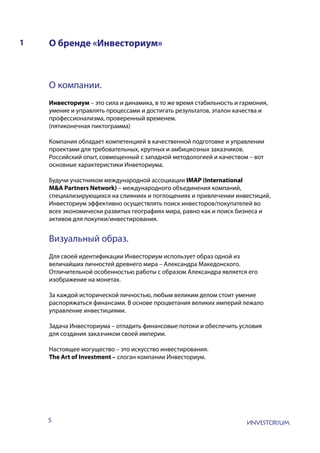 5
О бренде «Инвесториум»1
О компании.
Инвесториум – это сила и динамика, в то же время стабильность и гармония,
умение и управлять процессами и достигать результатов, эталон качества и
профессионализма, проверенный временем.
(пятиконечная пиктограмма)
Компания обладает компетенцией в качественной подготовке и управлении
проектами для требовательных, крупных и амбициозных заказчиков.
Российский опыт, совмещенный с западной методологией и качеством – вот
основные характеристики Инветориума.
Будучи участником международной ассоциации IMAP (International
M&A Partners Network) – международного объединения компаний,
специализирующихся на слияниях и поглощениях и привлечении инвестиций,
Инвесториум эффективно осуществлять поиск инвесторов/покупателей во
всех экономически развитых географиях мира, равно как и поиск бизнеса и
активов для покупки/инвестирования.
Визуальный образ.
Для своей идентификации Инвесториум использует образ одной из
величайших личностей древнего мира – Александра Македонского.
Отличительной особенностью работы с образом Александра является его
изображение на монетах.
За каждой исторической личностью, любым великим делом стоит умение
распоряжаться финансами. В основе процветания великих империй лежало
управление инвестициями.
Задача Инвесториума – отладить финансовые потоки и обеспечить условия
для создания заказчиком своей империи.
Настоящее могущество – это искусство инвестирования.
The Art of Investment – слоган компании Инвесториум.
 