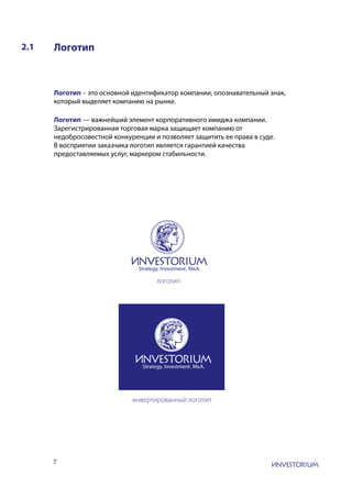 7
2.1 Логотип
Логотип – это основной идентификатор компании, опознавательный знак,
который выделяет компанию на рынке.
Логотип — важнейший элемент корпоративного имиджа компании.
Зарегистрированная торговая марка защищает компанию от
недобросовестной конкуренции и позволяет защитить ее права в суде.
В восприятии заказчика логотип является гарантией качества
предоставляемых услуг, маркером стабильности.
инвертированный логотип
логотип
 