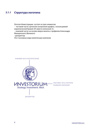 8
2.1.1 Структура логотипа
Логотип Инвесториума состоит из трех элементов:
- тестовой части: греческое начертания шрифта, с используемой
кириллической буквой «И» вместо латинской «I».
- знаковой части: на основе аверса монеты с профилем Александра
Македонского (Великого)
- дискриптор
Это 3 основных вида компетенции компании
знаковая часть логотипа (знак)
текстовая часть логотипа
(название компании)
дескриптор
 