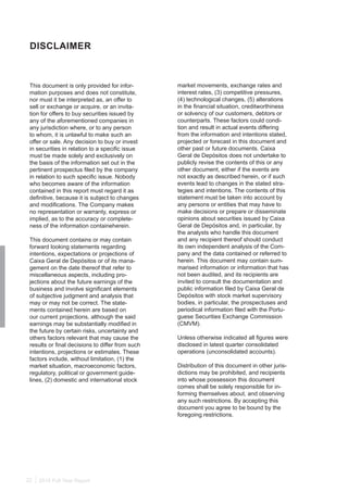 2015 Full Year Report22
This document is only provided for infor-
mation purposes and does not constitute,
nor must it be interpreted as, an offer to
sell or exchange or acquire, or an invita-
tion for offers to buy securities issued by
any of the aforementioned companies in
any jurisdiction where, or to any person
to whom, it is unlawful to make such an
offer or sale. Any decision to buy or invest
in securities in relation to a specific issue
must be made solely and exclusively on
the basis of the information set out in the
pertinent prospectus filed by the company
in relation to such specific issue. Nobody
who becomes aware of the information
contained in this report must regard it as
definitive, because it is subject to changes
and modifications. The Company makes
no representation or warranty, express or
implied, as to the accuracy or complete-
ness of the information containeherein.
This document contains or may contain
forward looking statements regarding
intentions, expectations or projections of
Caixa Geral de Depósitos or of its mana-
gement on the date thereof that refer to
miscellaneous aspects, including pro-
jections about the future earnings of the
business and involve significant elements
of subjective judgment and analysis that
may or may not be correct. The state-
ments contained herein are based on
our current projections, although the said
earnings may be substantially modified in
the future by certain risks, uncertainty and
others factors relevant that may cause the
results or final decisions to differ from such
intentions, projections or estimates. These
factors include, without limitation, (1) the
market situation, macroeconomic factors,
regulatory, political or government guide-
lines, (2) domestic and international stock
DISCLAIMER
market movements, exchange rates and
interest rates, (3) competitive pressures,
(4) technological changes, (5) alterations
in the financial situation, creditworthiness
or solvency of our customers, debtors or
counterparts. These factors could condi-
tion and result in actual events differing
from the information and intentions stated,
projected or forecast in this document and
other past or future documents. Caixa
Geral de Depósitos does not undertake to
publicly revise the contents of this or any
other document, either if the events are
not exactly as described herein, or if such
events lead to changes in the stated stra-
tegies and intentions. The contents of this
statement must be taken into account by
any persons or entities that may have to
make decisions or prepare or disseminate
opinions about securities issued by Caixa
Geral de Depósitos and, in particular, by
the analysts who handle this document
and any recipient thereof should conduct
its own independent analysis of the Com-
pany and the data contained or referred to
herein. This document may contain sum-
marised information or information that has
not been audited, and its recipients are
invited to consult the documentation and
public information filed by Caixa Geral de
Depósitos with stock market supervisory
bodies, in particular, the prospectuses and
periodical information filed with the Portu-
guese Securities Exchange Commission
(CMVM).
Unless otherwise indicated all figures were
disclosed in latest quarter consolidated
operations (unconsolidated accounts).
Distribution of this document in other juris-
dictions may be prohibited, and recipients
into whose possession this document
comes shall be solely responsible for in-
forming themselves about, and observing
any such restrictions. By accepting this
document you agree to be bound by the
foregoing restrictions.
 