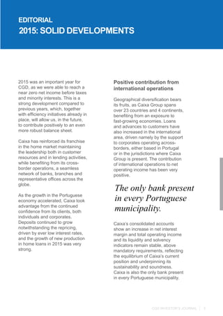 CGD INVESTOR’S JOURNAL 3
2015 was an important year for
CGD, as we were able to reach a
near zero net income before taxes
and minority interests. This is a
strong development compared to
previous years, which, together
with efficiency initiatives already in
place, will allow us, in the future,
to contribute positively to an even
more robust balance sheet.
Caixa has reinforced its franchise
in the home market maintaining
the leadership both in customer
resources and in lending activities,
while benefiting from its cross-
border operations, a seamless
network of banks, branches and
representative offices across the
globe.
As the growth in the Portuguese
economy accelerated, Caixa took
advantage from the continued
confidence from its clients, both
individuals and corporates.
Deposits continued to grow
notwithstanding the repricing,
driven by ever low interest rates,
and the growth of new production
in home loans in 2015 was very
strong.
2015: SOLID DEVELOPMENTS
Positive contribution from
international operations
Geographical diversification bears
its fruits, as Caixa Group spans
over 23 countries and 4 continents,
benefiting from an exposure to
fast-growing economies. Loans
and advances to customers have
also increased in the international
area, driven namely by the support
to corporates operating across-
borders, either based in Portugal
or in the jurisdictions where Caixa
Group is present. The contribution
of international operations to net
operating income has been very
positive.
Caixa’s consolidated accounts
show an increase in net interest
margin and total operating income
and its liquidity and solvency
indicators remain stable, above
mandatory requirements, reflecting
the equilibrium of Caixa’s current
position and underpinning its
sustainability and soundness.
Caixa is also the only bank present
in every Portuguese municipality.
The only bank present
in every Portuguese
municipality.
EDITORIAL
 
