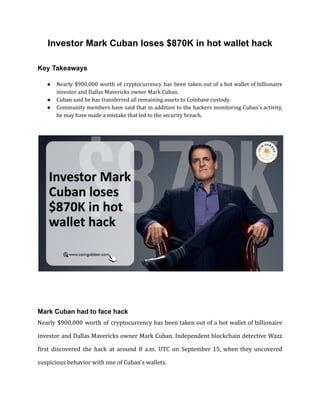 Investor Mark Cuban loses $870K in hot wallet hack
Key Takeaways
● Nearly $900,000 worth of cryptocurrency has been taken out of a hot wallet of billionaire
investor and Dallas Mavericks owner Mark Cuban.
● Cuban said he has transferred all remaining assets to Coinbase custody.
● Community members have said that in addition to the hackers monitoring Cuban's activity,
he may have made a mistake that led to the security breach.
Mark Cuban had to face hack
Nearly $900,000 worth of cryptocurrency has been taken out of a hot wallet of billionaire
investor and Dallas Mavericks owner Mark Cuban. Independent blockchain detective Wazz
first discovered the hack at around 8 a.m. UTC on September 15, when they uncovered
suspicious behavior with one of Cuban's wallets.
 