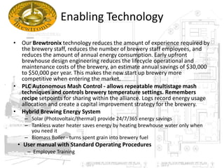 Enabling Technology
• Our Brewtronix technology reduces the amount of experience required by
the brewery staff, reduces the number of brewery staff employees, and
reduces the amount of annual energy consumption. Early upfront
brewhouse design engineering reduces the lifecycle operational and
maintenance costs of the brewery, an estimate annual savings of $30,000
to $50,000 per year. This makes the new start up brewery more
competitive when entering the market.
• PLC Autonomous Mash Control - allows repeatable multistage mash
techniques and controls brewery temperature settings. Remembers
recipe setpoints for sharing within the alliance. Logs record energy usage
allocation and create a capital improvement strategy for the brewery.
• Hybrid Brewing Energy System
– Solar (Photovoltaic/thermal) provide 24/7/365 energy savings
– Tankless water heater saves energy by heating brewhouse water only when
you need it
– Biomass Boiler - turns spent grain into brewery fuel
• User manual with Standard Operating Procedures
– Employee Training
 