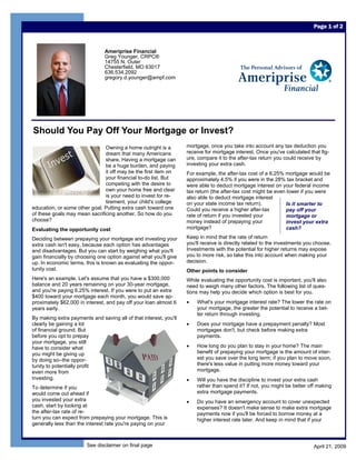 Page 1 of 2



                                Ameriprise Financial
                                Greg Younger, CRPC®
                                14755 N. Outer
                                Chesterfield, MO 63017
                                636.534.2092
                                gregory.d.younger@ampf.com




Should You Pay Off Your Mortgage or Invest?
                                                                   mortgage, once you take into account any tax deduction you
                               Owning a home outright is a
                                                                   receive for mortgage interest. Once you've calculated that fig-
                               dream that many Americans
                                                                   ure, compare it to the after-tax return you could receive by
                               share. Having a mortgage can
                                                                   investing your extra cash.
                               be a huge burden, and paying
                               it off may be the first item on     For example, the after-tax cost of a 6.25% mortgage would be
                               your financial to-do list. But      approximately 4.5% if you were in the 28% tax bracket and
                               competing with the desire to        were able to deduct mortgage interest on your federal income
                               own your home free and clear        tax return (the after-tax cost might be even lower if you were
                               is your need to invest for re-      also able to deduct mortgage interest
                               tirement, your child's college      on your state income tax return).            Is it smarter to
education, or some other goal. Putting extra cash toward one       Could you receive a higher after-tax         pay off your
of these goals may mean sacrificing another. So how do you         rate of return if you invested your          mortgage or
choose?                                                            money instead of prepaying your              invest your extra
                                                                   mortgage?                                    cash?
Evaluating the opportunity cost
                                                                   Keep in mind that the rate of return
Deciding between prepaying your mortgage and investing your
                                                                   you'll receive is directly related to the investments you choose.
extra cash isn't easy, because each option has advantages
                                                                   Investments with the potential for higher returns may expose
and disadvantages. But you can start by weighing what you'll
                                                                   you to more risk, so take this into account when making your
gain financially by choosing one option against what you'll give
                                                                   decision.
up. In economic terms, this is known as evaluating the oppor-
tunity cost.                                                       Other points to consider
Here's an example. Let's assume that you have a $300,000           While evaluating the opportunity cost is important, you'll also
balance and 20 years remaining on your 30-year mortgage,           need to weigh many other factors. The following list of ques-
and you're paying 6.25% interest. If you were to put an extra      tions may help you decide which option is best for you.
$400 toward your mortgage each month, you would save ap-
                                                                   •   What's your mortgage interest rate? The lower the rate on
proximately $62,000 in interest, and pay off your loan almost 6
                                                                       your mortgage, the greater the potential to receive a bet-
years early.
                                                                       ter return through investing.
By making extra payments and saving all of that interest, you'll
                                                                   •
clearly be gaining a lot                                               Does your mortgage have a prepayment penalty? Most
of financial ground. But                                               mortgages don't, but check before making extra
before you opt to prepay                                               payments.
your mortgage, you still
                                                                   •   How long do you plan to stay in your home? The main
have to consider what
                                                                       benefit of prepaying your mortgage is the amount of inter-
you might be giving up
                                                                       est you save over the long term; if you plan to move soon,
by doing so--the oppor-
                                                                       there's less value in putting more money toward your
tunity to potentially profit
                                                                       mortgage.
even more from
investing.                                                         •   Will you have the discipline to invest your extra cash
                                                                       rather than spend it? If not, you might be better off making
To determine if you
                                                                       extra mortgage payments.
would come out ahead if
you invested your extra                                            •   Do you have an emergency account to cover unexpected
cash, start by looking at                                              expenses? It doesn't make sense to make extra mortgage
the after-tax rate of re-                                              payments now if you'll be forced to borrow money at a
turn you can expect from prepaying your mortgage. This is              higher interest rate later. And keep in mind that if your
generally less than the interest rate you're paying on your



                        See disclaimer on final page                                                                        April 21, 2009
 