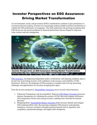 Investor Perspectives on ESG Assurance:
Driving Market Transformation
As environmental, social, and governance (ESG) considerations continue to gain prominence in
investment decision-making, investors are increasingly seeking reliable assurance mechanisms to
validate the ESG performance of companies. This shift underscores the growing recognition that
ESG factors are not merely peripheral to financial performance but are integral to long-term
value creation and risk management.
ESG assurance, encompassing independent audits, certifications, and reporting standards, plays a
pivotal role in providing investors with confidence in the accuracy and reliability of ESG
disclosures. However, the landscape of ESG assurance is complex and evolving, presenting
challenges and opportunities for investors navigating this space.
From the investor perspective, Sustainability Assurance serves several critical functions:
1. Enhancing Transparency and Accountability: Rigorous ESG Report Assurance processes
enhance transparency by validating the accuracy of ESG data and company disclosures.
This transparency fosters trust among investors, enabling more informed investment
decisions.
2. Mitigating Risks: Sustainability Report Assurance helps investors identify and mitigate
ESG-related portfolio risks. By assessing companies' ESG practices and reporting
robustness, investors can better anticipate potential hazards such as regulatory non-
compliance, reputational damage, and supply chain disruptions.
 