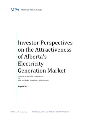 Investor Perspectives
             on the Attractiveness
             of Alberta’s
             Electricity
             Generation Market
             Prepared by Morrison Park Advisors
             For
             Alberta’s Market Surveillance Administrator


             August 2012




MPA Morrison Park Advisors Inc.   150 York Street, Suite 1610, Toronto, ON M5H 3S5 T 416.861.9753 F 416.861.9614
 