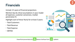 Financials
Include 3-5 years of financial projections
Mention key & critical assumptions in your model
of expenses, customer conversion, market
penetration %
Highlight each of these Yearly for at least 3 years:
• Total Customers
• Total Revenue
• Total Expense
• EBITDA
 