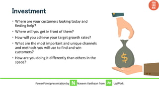 Investment
• Where are your customers looking today and
finding help?
• Where will you get in front of them?
• How will you achieve your target growth rates?
• What are the most important and unique channels
and methods you will use to find and win
customers?
• How are you doing it differently than others in the
space?
 