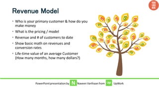 Revenue Model
• Who is your primary customer & how do you
make money
• What is the pricing / model
• Revenue and # of customers to date
• Show basic math on revenues and
conversion rates
• Life-time value of an average Customer
(How many months, how many dollars?)
 