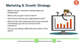 Marketing & Growth Strategy
• Where are your customers looking today and
finding help?
• Where will you get in front of them?
• How will you achieve your target growth rates?
• What are the most important and unique channels
and methods you will use to find and win
customers?
• How are you doing it differently than others in the
space?
 