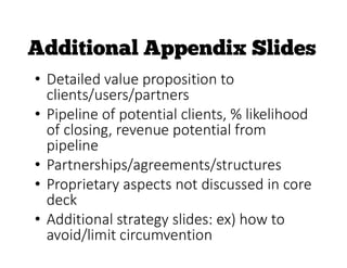 • Detailed value proposition to
clients/users/partners
• Pipeline of potential clients, % likelihood
of closing, revenue potential from
pipeline
• Partnerships/agreements/structures
• Proprietary aspects not discussed in core
deck
• Additional strategy slides: ex) how to
avoid/limit circumvention
 