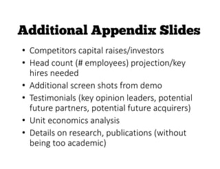• Competitors capital raises/investors
• Head count (# employees) projection/key
hires needed
• Additional screen shots from demo
• Testimonials (key opinion leaders, potential
future partners, potential future acquirers)
• Unit economics analysis
• Details on research, publications (without
being too academic)
 