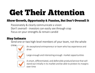 Passionately & clearly communicate a vision
Don’t oversell - investors can easily see through crap
Focus on your strengths & remain candid
Send one or two high-level members of your team, not the whole
crew An exceptional entrepreneur or team who has experience and
drive
Large enough and interesting enough market opportunities
A smart, differentiated, and defensible product/service that will
stand out initially in its market and be able to protect its margins
over time
 
