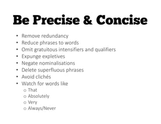 • Remove redundancy
• Reduce phrases to words
• Omit gratuitous intensifiers and qualifiers
• Expunge expletives
• Negate nominalisations
• Delete superfluous phrases
• Avoid clichés
• Watch for words like
o That
o Absolutely
o Very
o Always/Never
 