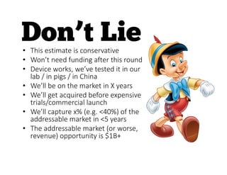 • This estimate is conservative
• Won’t need funding after this round
• Device works, we’ve tested it in our
lab / in pigs / in China
• We’ll be on the market in X years
• We’ll get acquired before expensive
trials/commercial launch
• We’ll capture x% (e.g. <40%) of the
addressable market in <5 years
• The addressable market (or worse,
revenue) opportunity is $1B+
 