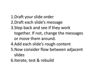 1.Draft your slide order
2.Draft each slide’s message
3.Step back and see if they work
together. If not, change the messages
or move them around.
4.Add each slide’s rough content
5.Now consider flow between adjacent
slides
6.Iterate, test & rebuild
 