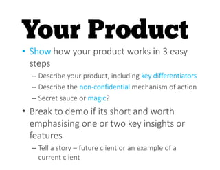 • Show how your product works in 3 easy
steps
– Describe your product, including key differentiators
– Describe the non-confidential mechanism of action
– Secret sauce or magic?
• Break to demo if its short and worth
emphasising one or two key insights or
features
– Tell a story – future client or an example of a
current client
 
