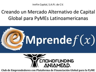 InnFin Capital, S.A.P.I. de C.V. 
Creando un Mercado Alternativo de Capital 
Global para PyMEs Latinoamericanas 
Club de Emprendedores con Plataforma de Financiación Global para la PyME 
 