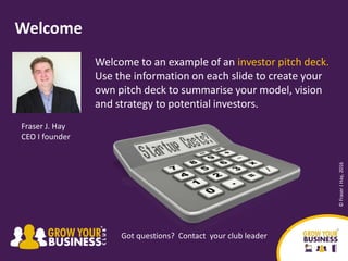 Welcome to an example of an investor pitch deck.
Use the information on each slide to create your
own pitch deck to summarise your model, vision
and strategy to potential investors.
Welcome
Fraser J. Hay
CEO I founder
Got questions? Contact your club leader
©FraserJHay,2016
 