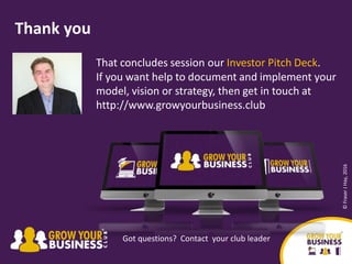 That concludes session our Investor Pitch Deck.
If you want help to document and implement your
model, vision or strategy, then get in touch at
http://www.growyourbusiness.club
Thank you
Got questions? Contact your club leader
©FraserJHay,2016
 
