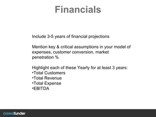 Financials
Include 3-5 years of financial projections
Mention key & critical assumptions in your model of
expenses, customer conversion, market
penetration %
Highlight each of these Yearly for at least 3 years:
•Total Customers
•Total Revenue
•Total Expense
•EBITDA
 