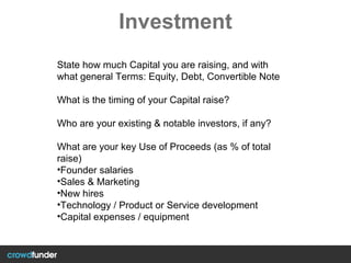 Investment
State how much Capital you are raising, and with
what general Terms: Equity, Debt, Convertible Note
What is the timing of your Capital raise?
Who are your existing & notable investors, if any?
What are your key Use of Proceeds (as % of total
raise)
•Founder salaries
•Sales & Marketing
•New hires
•Technology / Product or Service development
•Capital expenses / equipment
 