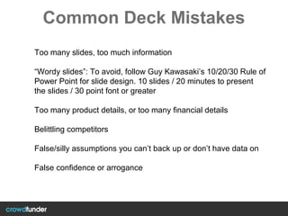 Common Deck Mistakes
Too many slides, too much information
“Wordy slides”: To avoid, follow Guy Kawasaki’s 10/20/30 Rule of
Power Point for slide design. 10 slides / 20 minutes to present
the slides / 30 point font or greater
Too many product details, or too many financial details
Belittling competitors
False/silly assumptions you can’t back up or don’t have data on
False confidence or arrogance
 