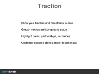 Traction
Show your timeline and milestones to date
Growth metrics are key at early stage
Highlight press, partnerships, accolades
Customer success stories and/or testimonials
 