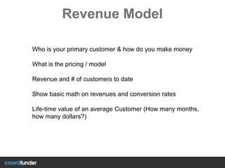 Revenue Model
Who is your primary customer & how do you make money
What is the pricing / model
Revenue and # of customers to date
Show basic math on revenues and conversion rates
Life-time value of an average Customer (How many months,
how many dollars?)
 