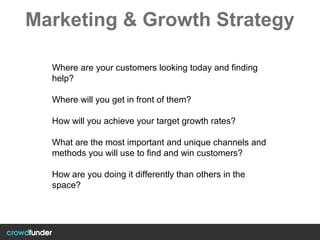Marketing & Growth Strategy
Where are your customers looking today and finding
help?
Where will you get in front of them?
How will you achieve your target growth rates?
What are the most important and unique channels and
methods you will use to find and win customers?
How are you doing it differently than others in the
space?
 