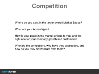 Competition
Where do you exist in the larger overall Market Space?
What are your Advantages?
How is your place in the market unique to you, and the
right one for your company growth and customers?
Who are the competitors, why have they succeeded, and
how do you truly differentiate from them?
 