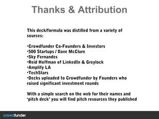 Thanks & Attribution
This deck/formula was distilled from a variety of
sources:
•Crowdfunder Co-Founders & Investors
•500 Startups / Dave McClure
•Sky Fernandes
•Reid Hoffman of LinkedIn & Greylock
•Amplify LA
•TechStars
•Decks uploaded to Crowdfunder by Founders who
raised significant investment rounds
With a simple search on the web for their names and
‘pitch deck’ you will find pitch resources they published
 