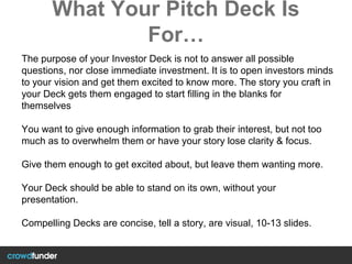 What Your Pitch Deck Is
For…
The purpose of your Investor Deck is not to answer all possible
questions, nor close immediate investment. It is to open investors minds
to your vision and get them excited to know more. The story you craft in
your Deck gets them engaged to start filling in the blanks for
themselves
You want to give enough information to grab their interest, but not too
much as to overwhelm them or have your story lose clarity & focus.
Give them enough to get excited about, but leave them wanting more.
Your Deck should be able to stand on its own, without your
presentation.
Compelling Decks are concise, tell a story, are visual, 10-13 slides.
 