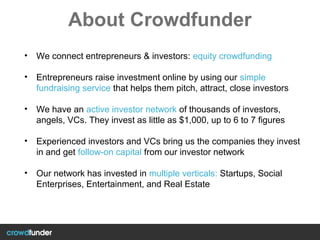 About Crowdfunder
• We connect entrepreneurs & investors: equity crowdfunding
• Entrepreneurs raise investment online by using our simple
fundraising service that helps them pitch, attract, close investors
• We have an active investor network of thousands of investors,
angels, VCs. They invest as little as $1,000, up to 6 to 7 figures
• Experienced investors and VCs bring us the companies they invest
in and get follow-on capital from our investor network
• Our network has invested in multiple verticals: Startups, Social
Enterprises, Entertainment, and Real Estate
 