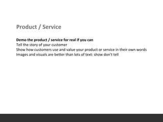 Product / Service
Demo the product / service for real if you can
Tell the story of your customer
Show how customers use and value your product or service in their own words
Images and visuals are better than lots of text: show don’t tell
 