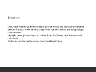 Traction
Show your timeline and milestones to date as well as any issues you overcame
Growth metrics are key at early stage – find out what others are using and get
comparatives
Highlight press, partnerships, accolades if you don’t have cash, turnover and
customers
Customer success stories and/or testimonials really help
 