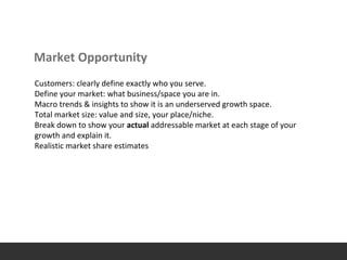 Market Opportunity
Customers: clearly define exactly who you serve.
Define your market: what business/space you are in.
Macro trends & insights to show it is an underserved growth space.
Total market size: value and size, your place/niche.
Break down to show your actual addressable market at each stage of your
growth and explain it.
Realistic market share estimates
 