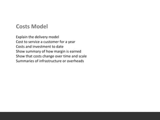 Costs Model
Explain the delivery model
Cost to service a customer for a year
Costs and investment to date
Show summary of how margin is earned
Show that costs change over time and scale
Summaries of infrastructure or overheads
 